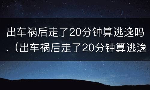 出车祸后走了20分钟算逃逸吗.（出车祸后走了20分钟算逃逸吗）