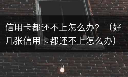 信用卡都还不上怎么办？（好几张信用卡都还不上怎么办）