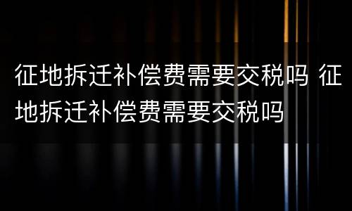 征地拆迁补偿费需要交税吗 征地拆迁补偿费需要交税吗