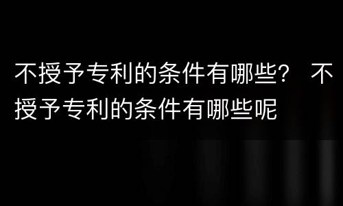 不授予专利的条件有哪些？ 不授予专利的条件有哪些呢