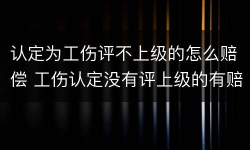 认定为工伤评不上级的怎么赔偿 工伤认定没有评上级的有赔偿吗