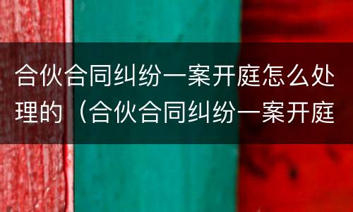 合伙合同纠纷一案开庭怎么处理的（合伙合同纠纷一案开庭怎么处理的啊）