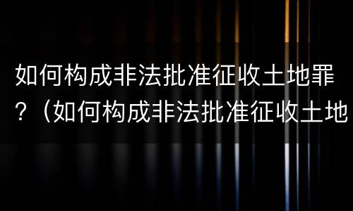 如何构成非法批准征收土地罪?（如何构成非法批准征收土地罪立案标准）