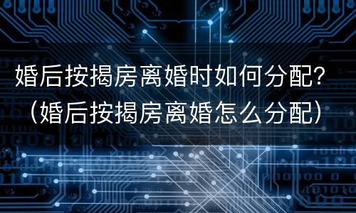 婚后按揭房离婚时如何分配？（婚后按揭房离婚怎么分配）