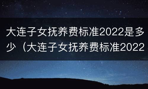 大连子女抚养费标准2022是多少（大连子女抚养费标准2022是多少钱）