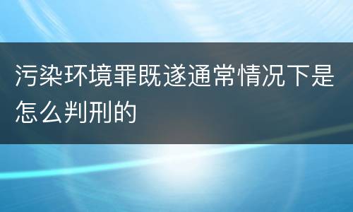 污染环境罪既遂通常情况下是怎么判刑的