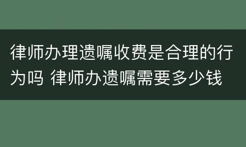 律师办理遗嘱收费是合理的行为吗 律师办遗嘱需要多少钱