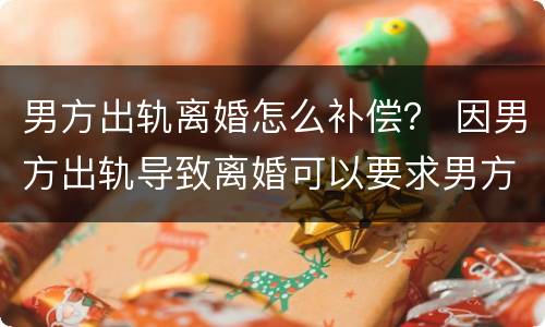 男方出轨离婚怎么补偿？ 因男方出轨导致离婚可以要求男方补偿吗