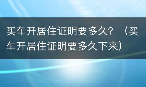 买车开居住证明要多久？（买车开居住证明要多久下来）