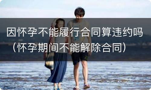 因怀孕不能履行合同算违约吗（怀孕期间不能解除合同）
