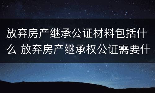 放弃房产继承公证材料包括什么 放弃房产继承权公证需要什么材料