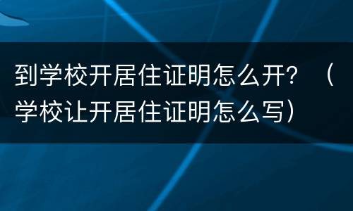 到学校开居住证明怎么开？（学校让开居住证明怎么写）