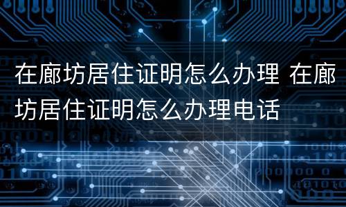 在廊坊居住证明怎么办理 在廊坊居住证明怎么办理电话