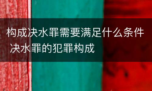构成决水罪需要满足什么条件 决水罪的犯罪构成
