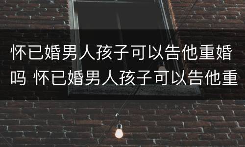 怀已婚男人孩子可以告他重婚吗 怀已婚男人孩子可以告他重婚吗视频