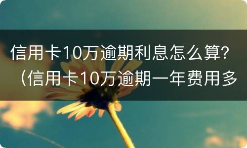 信用卡10万逾期利息怎么算？（信用卡10万逾期一年费用多少）