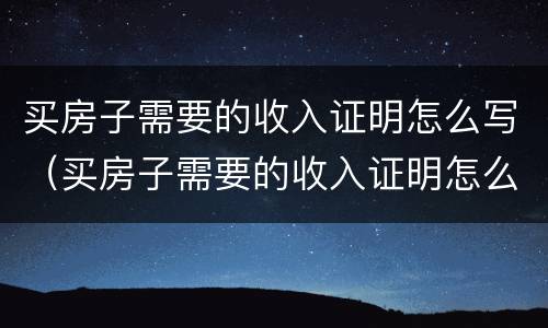 买房子需要的收入证明怎么写（买房子需要的收入证明怎么写的）