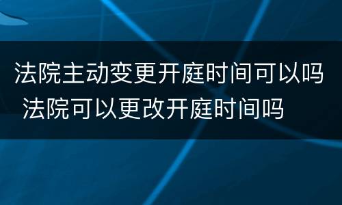 法院主动变更开庭时间可以吗 法院可以更改开庭时间吗