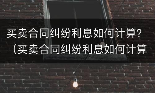 买卖合同纠纷利息如何计算？（买卖合同纠纷利息如何计算出来）