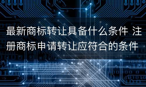 最新商标转让具备什么条件 注册商标申请转让应符合的条件