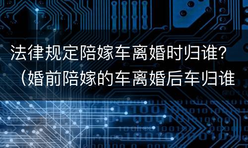 法律规定陪嫁车离婚时归谁？（婚前陪嫁的车离婚后车归谁）