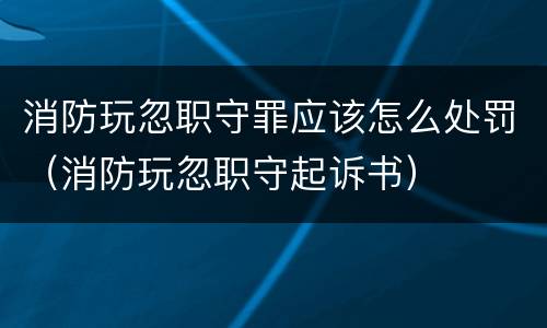 消防玩忽职守罪应该怎么处罚（消防玩忽职守起诉书）