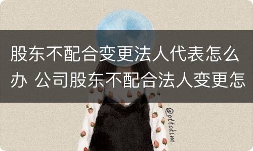 股东不配合变更法人代表怎么办 公司股东不配合法人变更怎么办