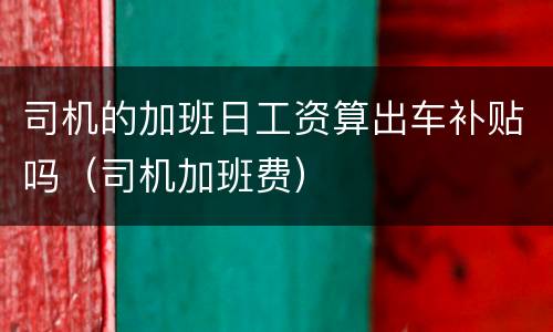 司机的加班日工资算出车补贴吗（司机加班费）