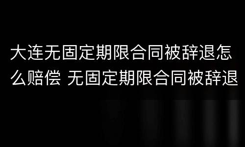 大连无固定期限合同被辞退怎么赔偿 无固定期限合同被辞退,有可能2n吗