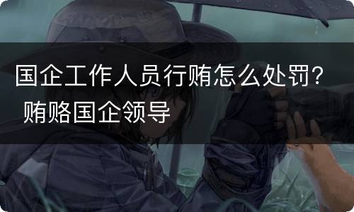 国企工作人员行贿怎么处罚？ 贿赂国企领导
