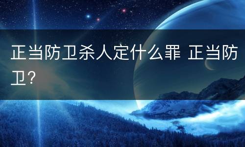 正当防卫杀人定什么罪 正当防卫?