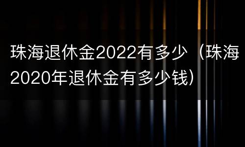 珠海退休金2022有多少（珠海2020年退休金有多少钱）