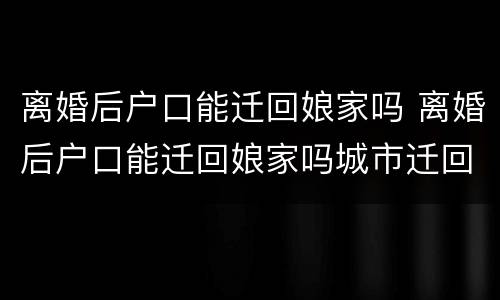 离婚后户口能迁回娘家吗 离婚后户口能迁回娘家吗城市迁回农村
