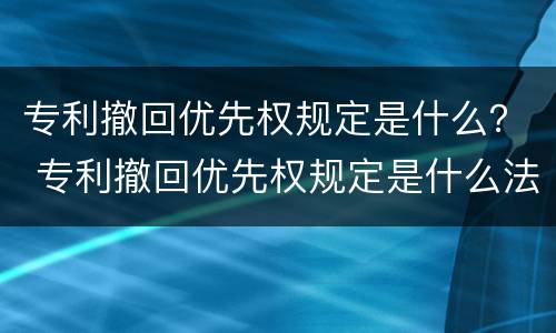 专利撤回优先权规定是什么？ 专利撤回优先权规定是什么法律
