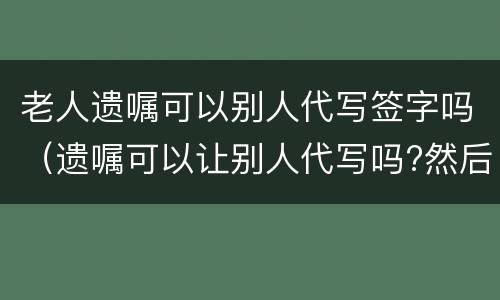 老人遗嘱可以别人代写签字吗（遗嘱可以让别人代写吗?然后签字）