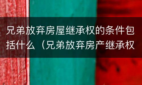 兄弟放弃房屋继承权的条件包括什么（兄弟放弃房产继承权声明书要公证吗）