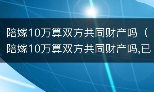 陪嫁10万算双方共同财产吗（陪嫁10万算双方共同财产吗,已经花了需要还吗）
