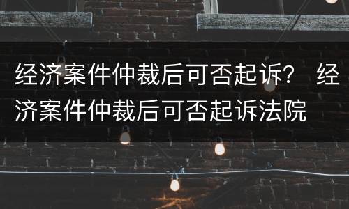 经济案件仲裁后可否起诉？ 经济案件仲裁后可否起诉法院