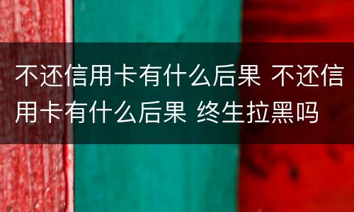 不还信用卡有什么后果 不还信用卡有什么后果 终生拉黑吗