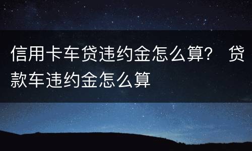 信用卡车贷违约金怎么算？ 贷款车违约金怎么算