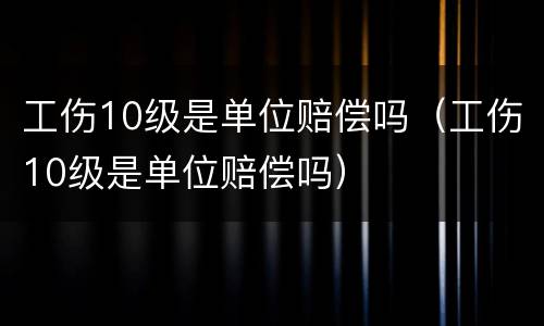 工伤10级是单位赔偿吗（工伤10级是单位赔偿吗）