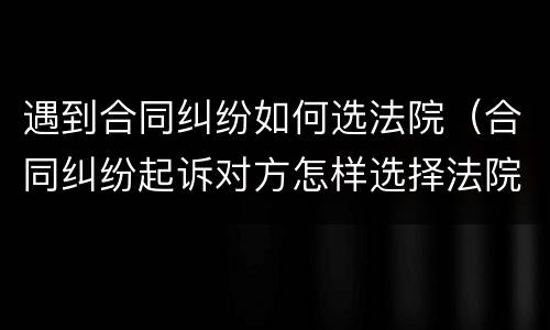 遇到合同纠纷如何选法院（合同纠纷起诉对方怎样选择法院）