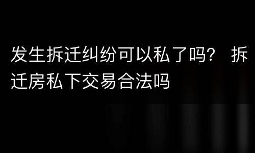 发生拆迁纠纷可以私了吗？ 拆迁房私下交易合法吗