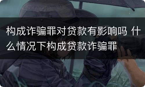 构成诈骗罪对贷款有影响吗 什么情况下构成贷款诈骗罪