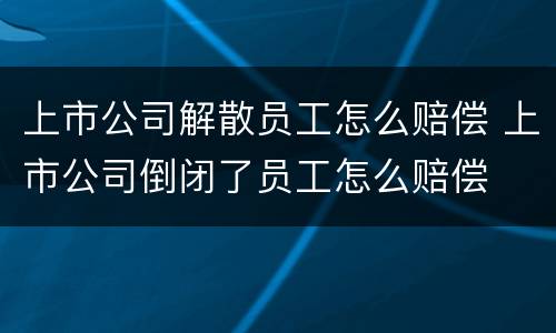 上市公司解散员工怎么赔偿 上市公司倒闭了员工怎么赔偿