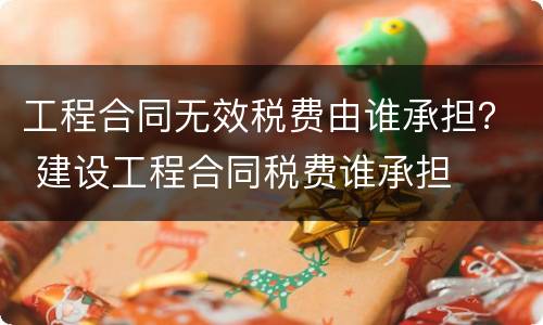 工程合同无效税费由谁承担？ 建设工程合同税费谁承担
