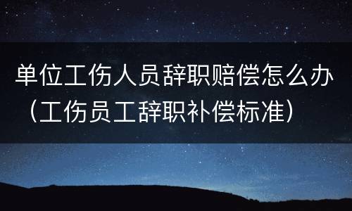 单位工伤人员辞职赔偿怎么办（工伤员工辞职补偿标准）