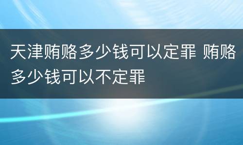 天津贿赂多少钱可以定罪 贿赂多少钱可以不定罪