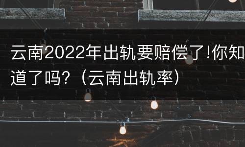 云南2022年出轨要赔偿了!你知道了吗?（云南出轨率）