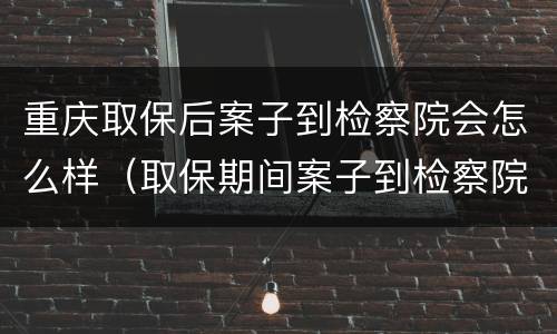 重庆取保后案子到检察院会怎么样（取保期间案子到检察院是否还会羁押）